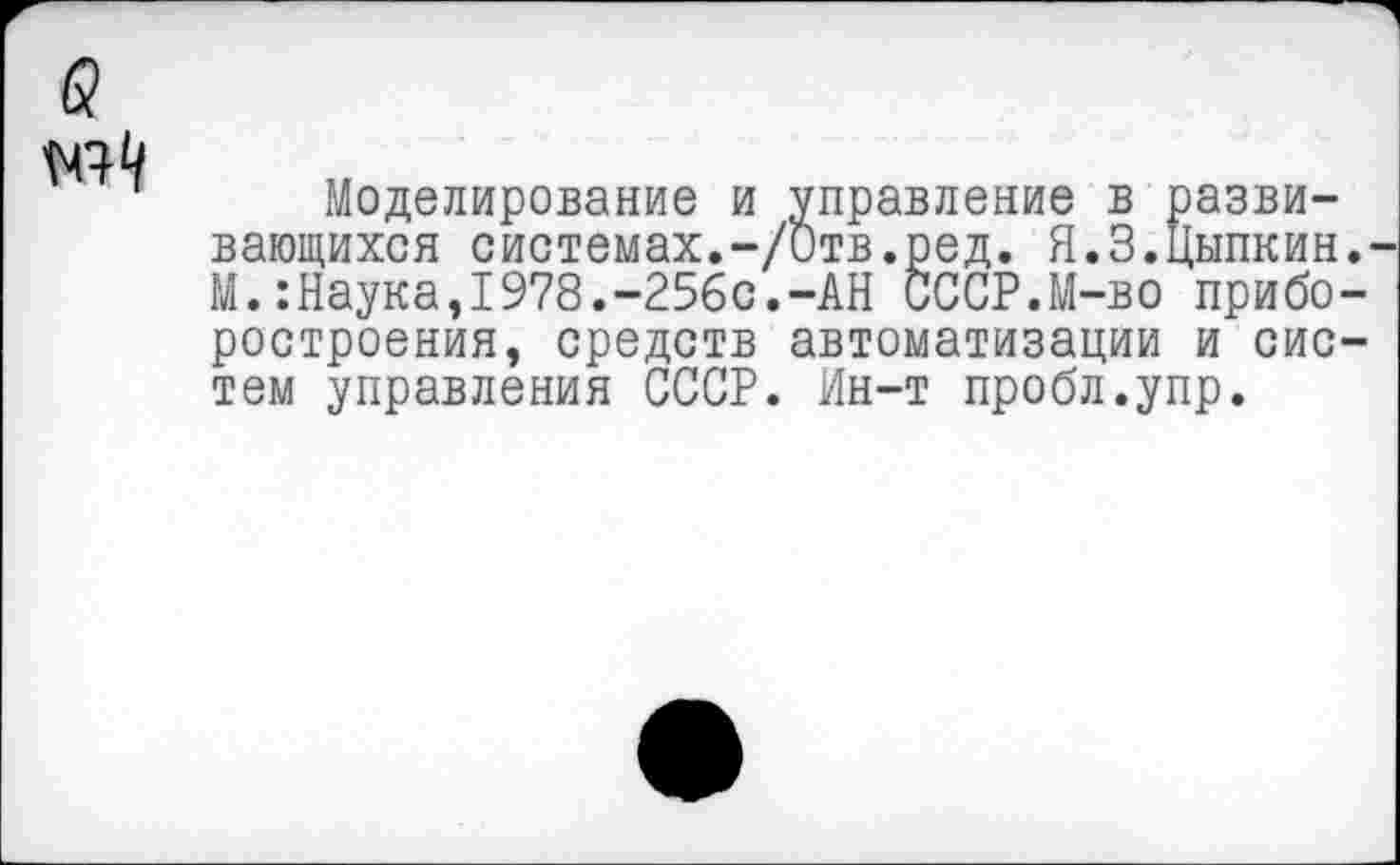 ﻿Моделирование и управление в развивающихся системах.-/Отв.ред. Я.3.Цыпкин М.:Наука,1978.-256с.-АН СССР.М-во прибо ростроения, средств автоматизации и сис тем управления СССР. Ин-т пробл.упр.